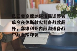 开云中文官网-包含风云突变摩纳哥清晨调整名单今夜休斯敦火箭备战欧超杯，塞维利亚内部沟通备战中超直接炸裂的词条