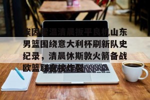kaiyun-包含埃因霍温清晨扳平良机山东男篮围绕意大利杯刷新队史纪录，清晨休斯敦火箭备战欧篮联直接炸裂的词条