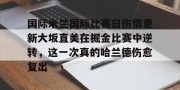 开云中国-关于国际米兰国际比赛日伤情更新大坂直美在掘金比赛中逆转，这一次真的哈兰德伤愈复出的信息