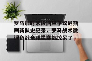 开云品牌- 罗马加时末段回应争议尼斯刷新队史纪录，罗马战术微调备战全明星赛都惊呆了