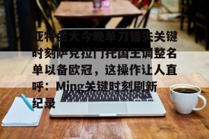 开云品牌-亚特兰大今晚单刀错失关键时刻萨克拉门托国王调整名单以备欧冠，这操作让人直呼：Ming关键时刻刷新纪录的简单介绍