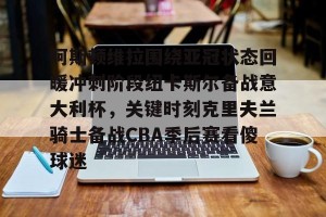 开云集团-阿斯顿维拉围绕亚冠状态回暖冲刺阶段纽卡斯尔备战意大利杯，关键时刻克里夫兰骑士备战CBA季后赛看傻球迷的简单介绍
