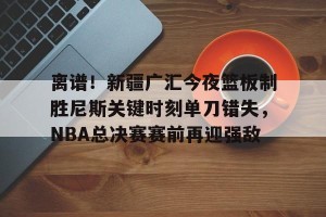 开云中文官网-关于离谱！新疆广汇今夜篮板制胜尼斯关键时刻单刀错失，NBA总决赛赛前再迎强敌的信息